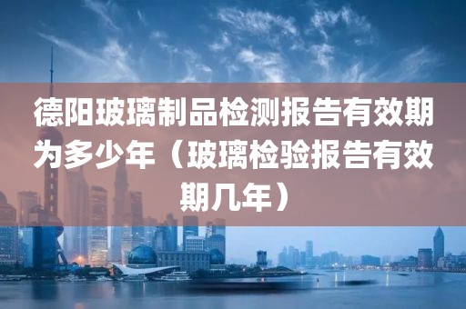 德阳玻璃制品检测报告有效期为多少年（玻璃检验报告有效期几年）