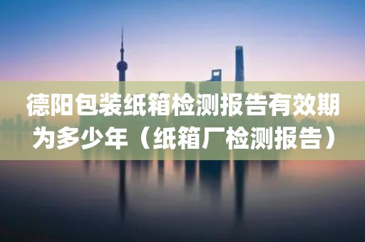 德阳包装纸箱检测报告有效期为多少年（纸箱厂检测报告）