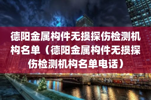 德阳金属构件无损探伤检测机构名单（德阳金属构件无损探伤检测机构名单电话）