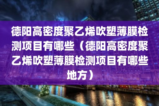 德阳高密度聚乙烯吹塑薄膜检测项目有哪些（德阳高密度聚乙烯吹塑薄膜检测项目有哪些地方）