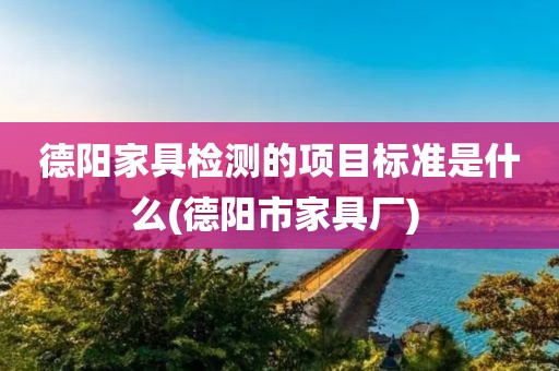 德阳家具检测的项目标准是什么(德阳市家具厂) 