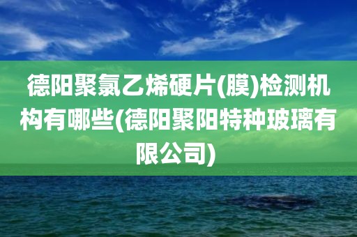 德阳聚氯乙烯硬片(膜)检测机构有哪些(德阳聚阳特种玻璃有限公司) 