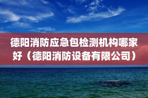 德阳消防应急包检测机构哪家好（德阳消防设备有限公司）