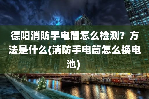 德阳消防手电筒怎么检测？方法是什么(消防手电筒怎么换电池) 